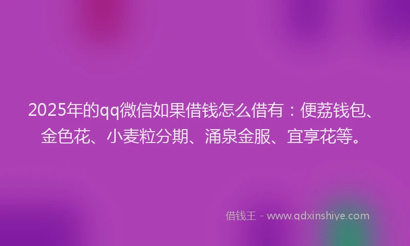 2025年的qq微信如果借钱怎么借有：便荔钱包、金色花、小麦粒分期、涌泉金服、宜享花等。