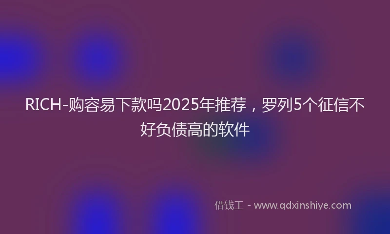 RICH-购容易下款吗2025年推荐，罗列5个征信不好负债高的软件