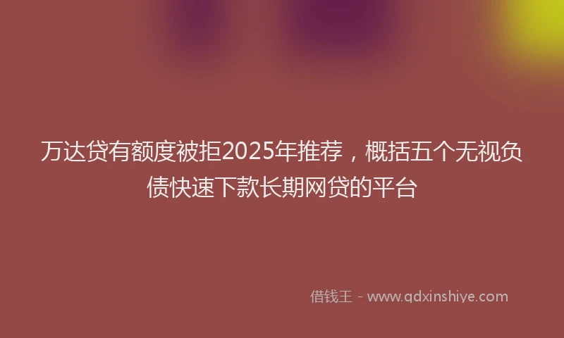 万达贷有额度被拒2025年推荐，概括五个无视负债快速下款长期网贷的平台