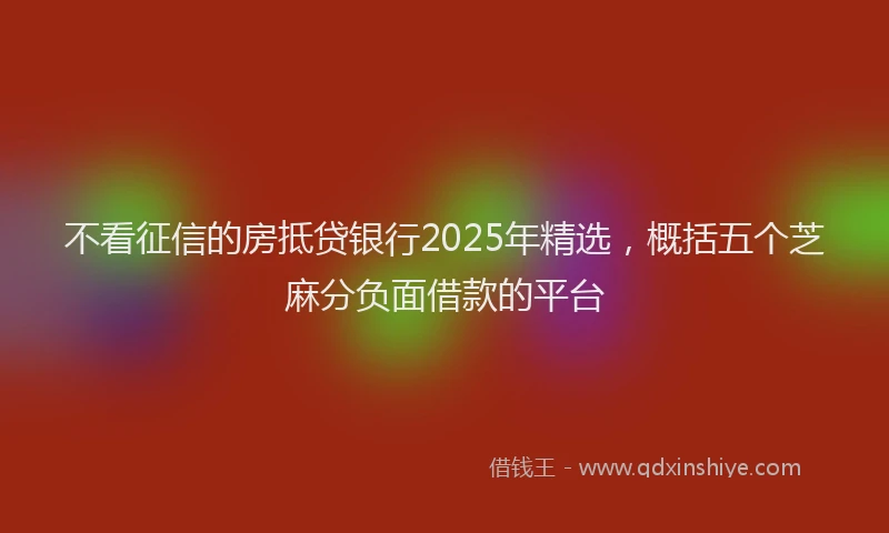 不看征信的房抵贷银行2025年精选，概括五个芝麻分负面借款的平台