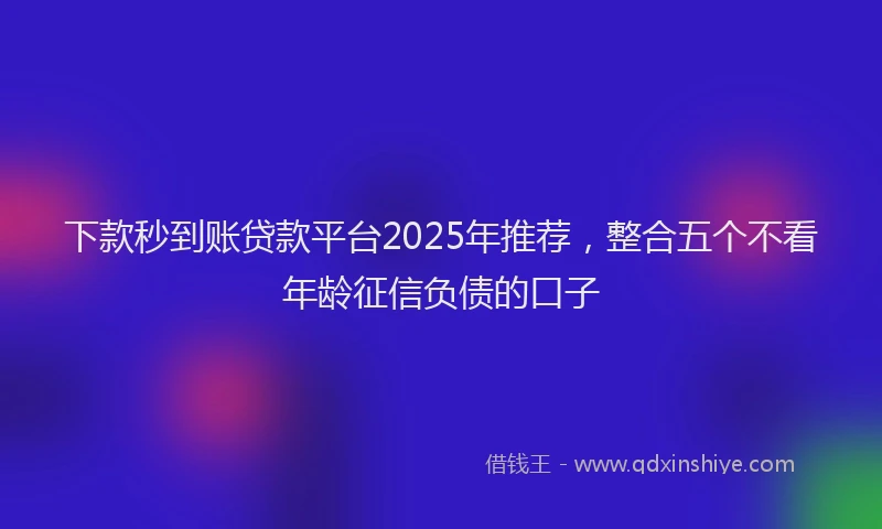 下款秒到账贷款平台2025年推荐，整合五个不看年龄征信负债的口子