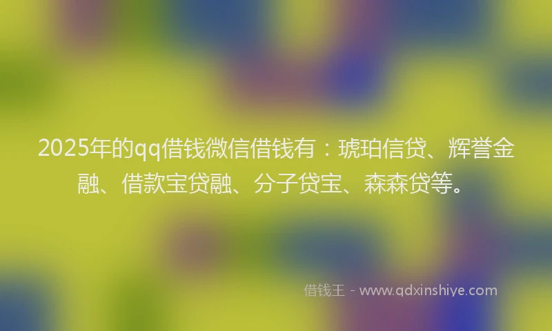 2025年的qq借钱微信借钱有：琥珀信贷、辉誉金融、借款宝贷融、分子贷宝、森森贷等。