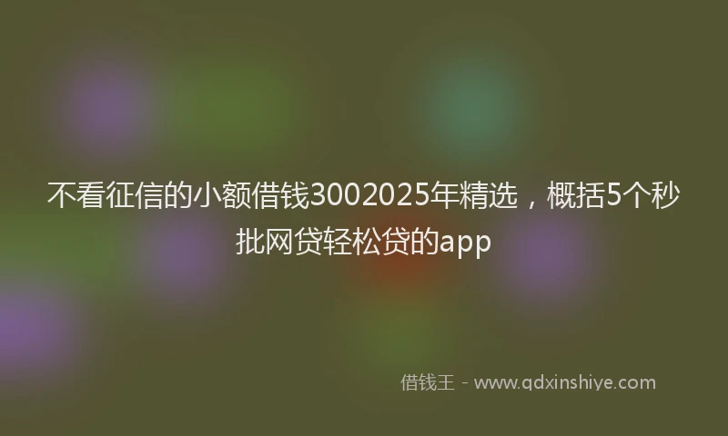 不看征信的小额借钱3002025年精选，概括5个秒批网贷轻松贷的app