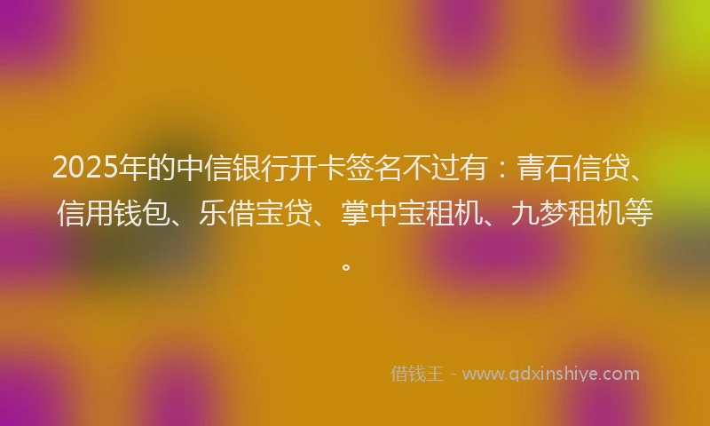 2025年的中信银行开卡签名不过有：青石信贷、信用钱包、乐借宝贷、掌中宝租机、九梦租机等。