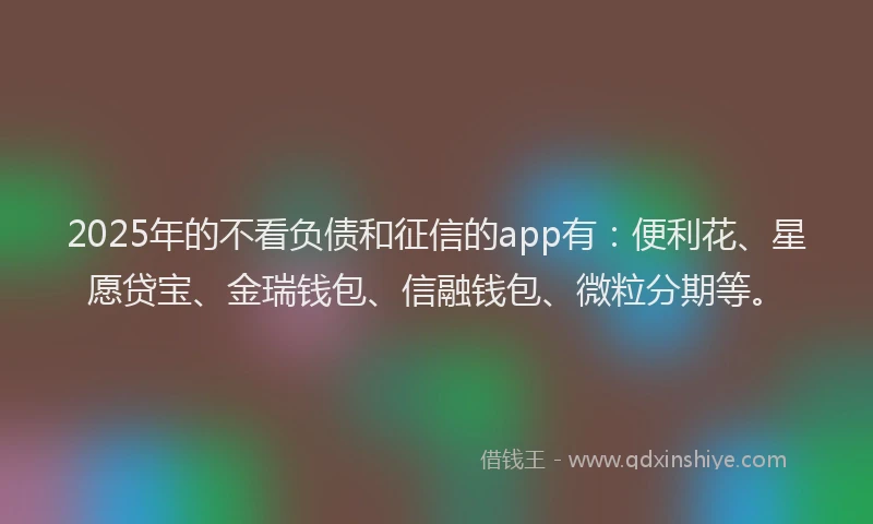 2025年的不看负债和征信的app有：便利花、星愿贷宝、金瑞钱包、信融钱包、微粒分期等。