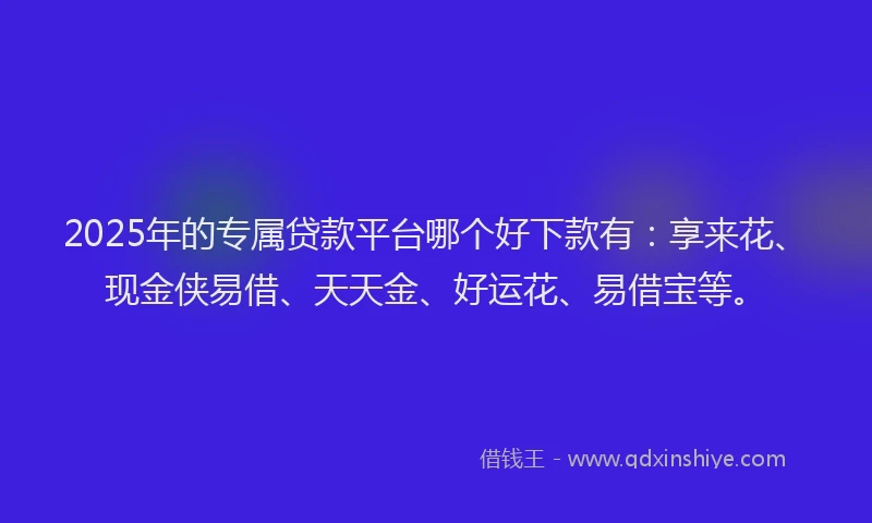 2025年的专属贷款平台哪个好下款有：享来花、现金侠易借、天天金、好运花、易借宝等。
