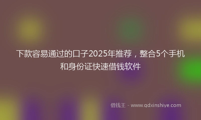 下款容易通过的口子2025年推荐，整合5个手机和身份证快速借钱软件