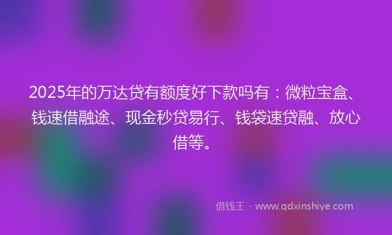 2025年的万达贷有额度好下款吗有：微粒宝盒、钱速借融途、现金秒贷易行、钱袋速贷融、放心借等。