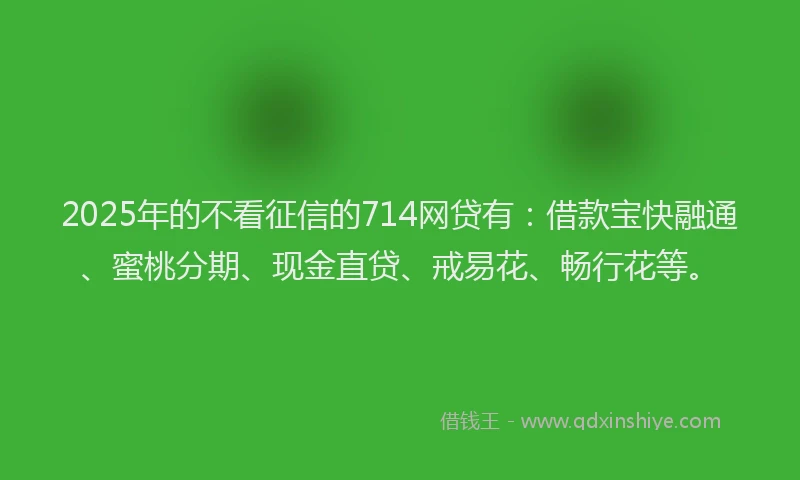 2025年的不看征信的714网贷有：借款宝快融通、蜜桃分期、现金直贷、戒易花、畅行花等。