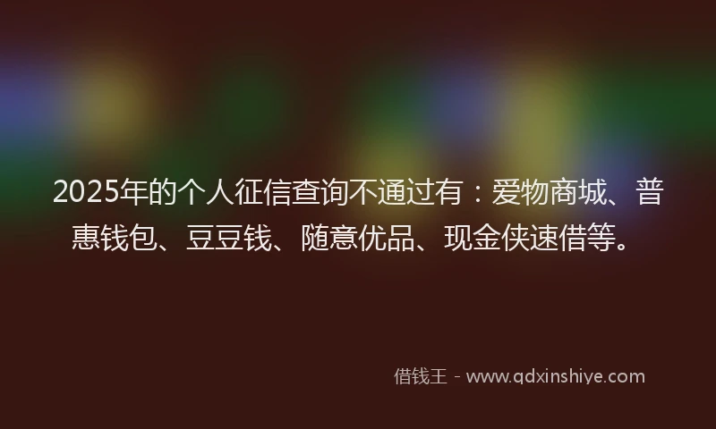 2025年的个人征信查询不通过有：爱物商城、普惠钱包、豆豆钱、随意优品、现金侠速借等。