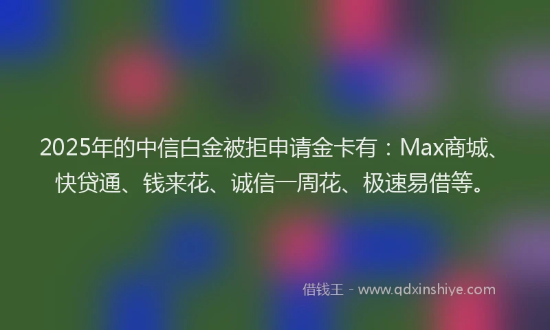 2025年的中信白金被拒申请金卡有：Max商城、快贷通、钱来花、诚信一周花、极速易借等。