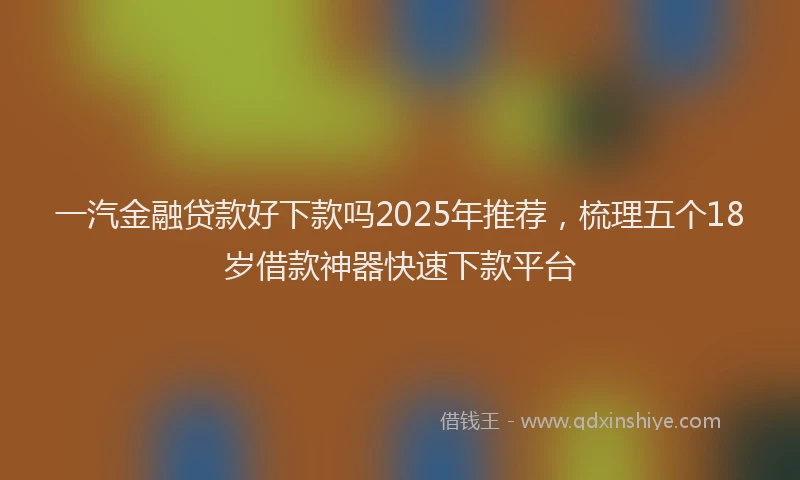 一汽金融贷款好下款吗2025年推荐，梳理五个18岁借款神器快速下款平台