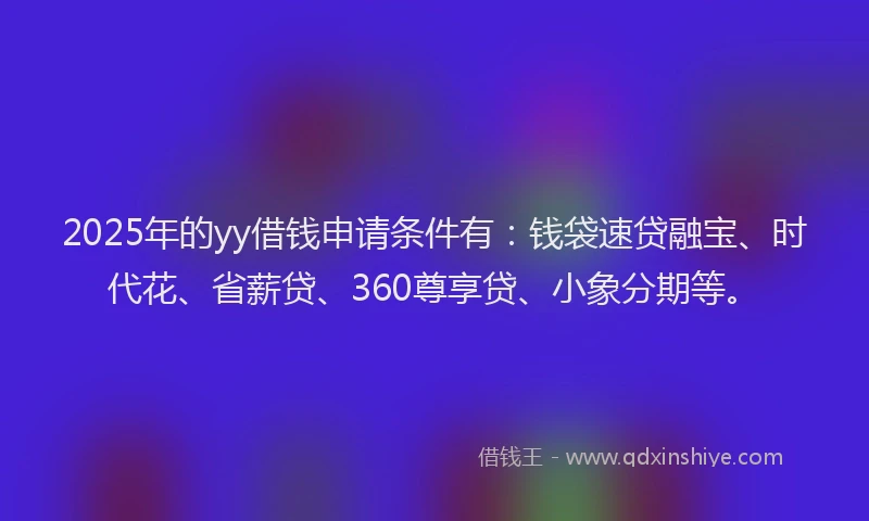 2025年的yy借钱申请条件有：钱袋速贷融宝、时代花、省薪贷、360尊享贷、小象分期等。
