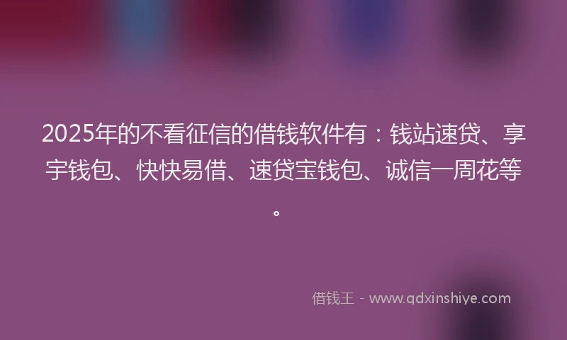 2025年的不看征信的借钱软件有：钱站速贷、享宇钱包、快快易借、速贷宝钱包、诚信一周花等。