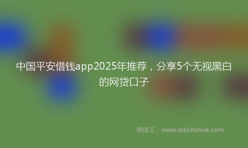 中国平安借钱app2025年推荐，分享5个无视黑白的网贷口子