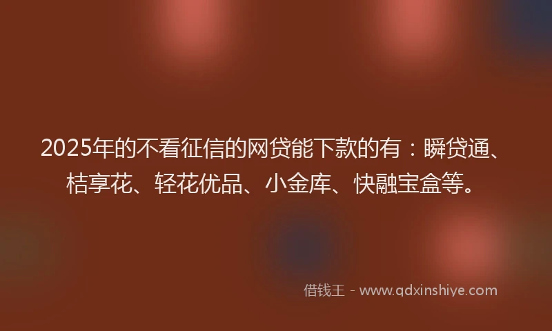 2025年的不看征信的网贷能下款的有：瞬贷通、桔享花、轻花优品、小金库、快融宝盒等。