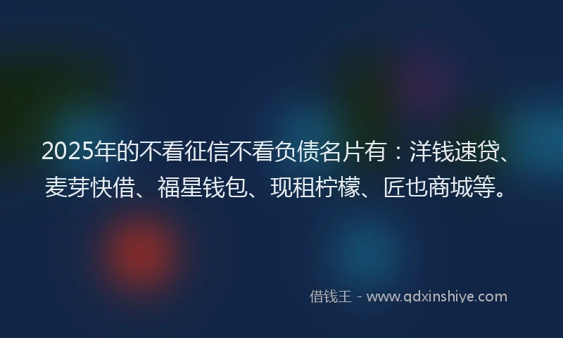 2025年的不看征信不看负债名片有：洋钱速贷、麦芽快借、福星钱包、现租柠檬、匠也商城等。