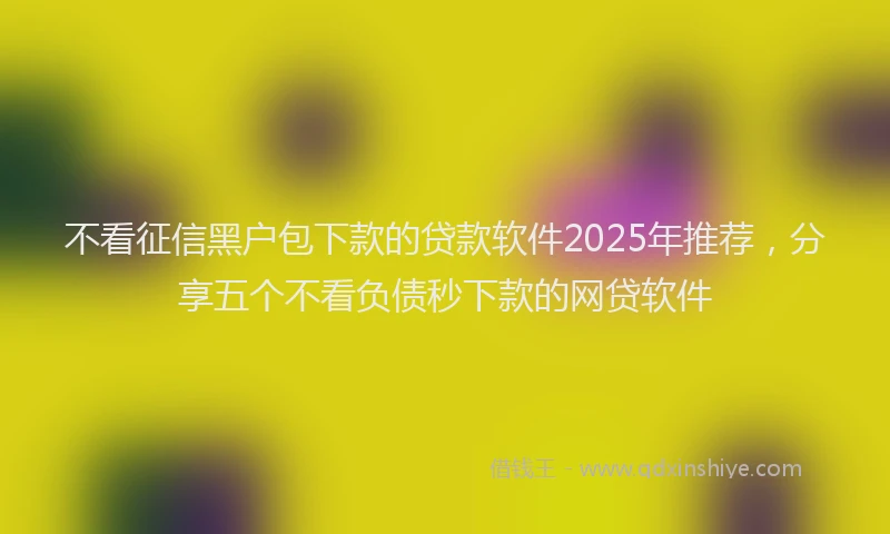 不看征信黑户包下款的贷款软件2025年推荐，分享五个不看负债秒下款的网贷软件