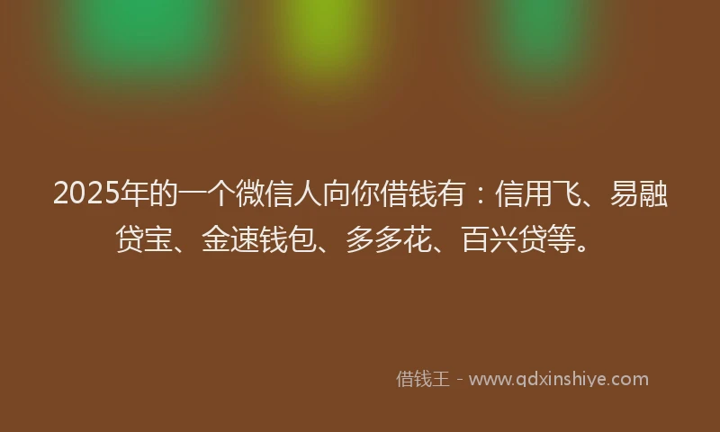 2025年的一个微信人向你借钱有：信用飞、易融贷宝、金速钱包、多多花、百兴贷等。