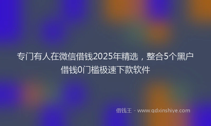 专门有人在微信借钱2025年精选，整合5个黑户借钱0门槛极速下款软件
