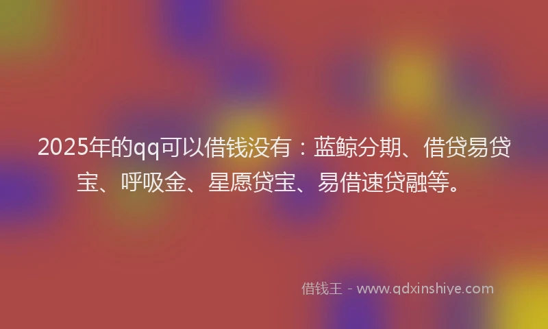 2025年的qq可以借钱没有：蓝鲸分期、借贷易贷宝、呼吸金、星愿贷宝、易借速贷融等。