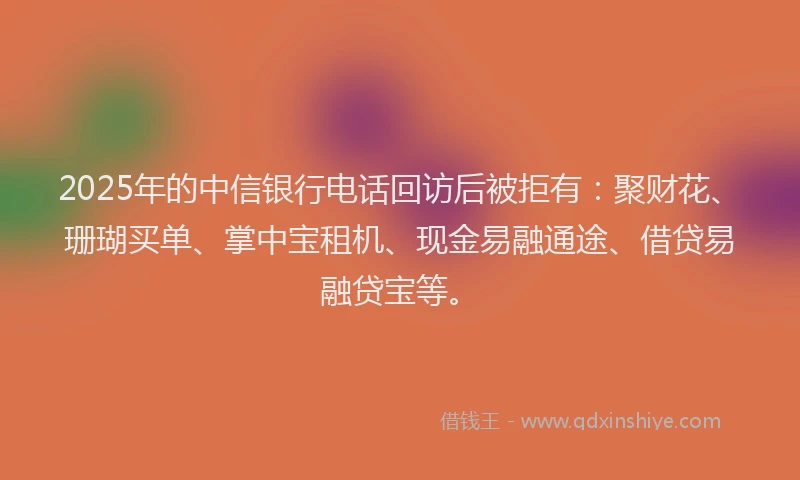 2025年的中信银行电话回访后被拒有：聚财花、珊瑚买单、掌中宝租机、现金易融通途、借贷易融贷宝等。