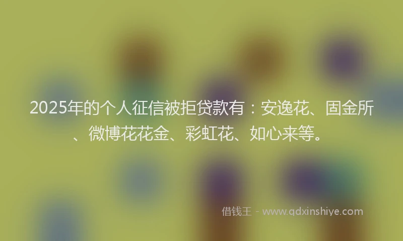2025年的个人征信被拒贷款有：安逸花、固金所、微博花花金、彩虹花、如心来等。