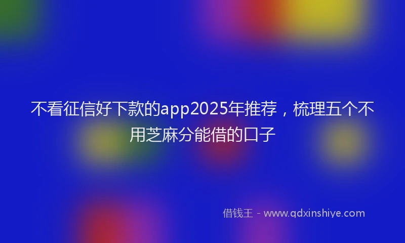 不看征信好下款的app2025年推荐，梳理五个不用芝麻分能借的口子