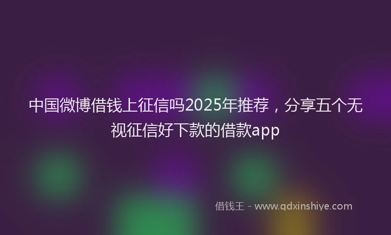 中国微博借钱上征信吗2025年推荐，分享五个无视征信好下款的借款app