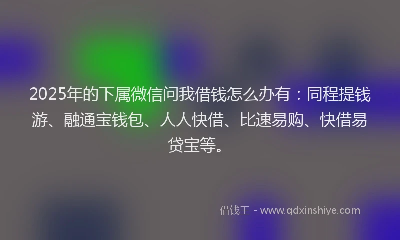 2025年的下属微信问我借钱怎么办有：同程提钱游、融通宝钱包、人人快借、比速易购、快借易贷宝等。