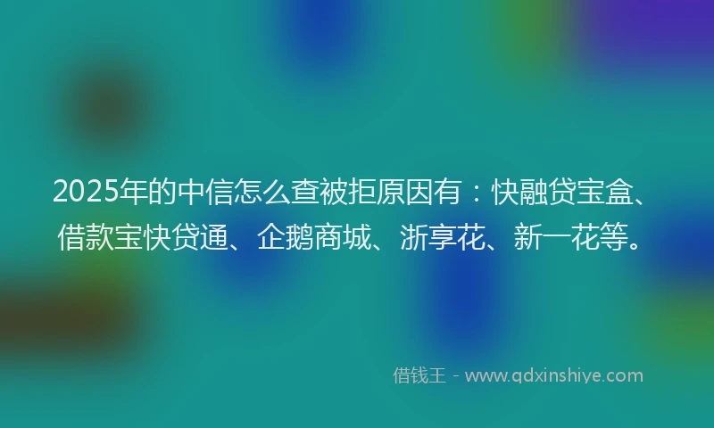 2025年的中信怎么查被拒原因有：快融贷宝盒、借款宝快贷通、企鹅商城、浙享花、新一花等。