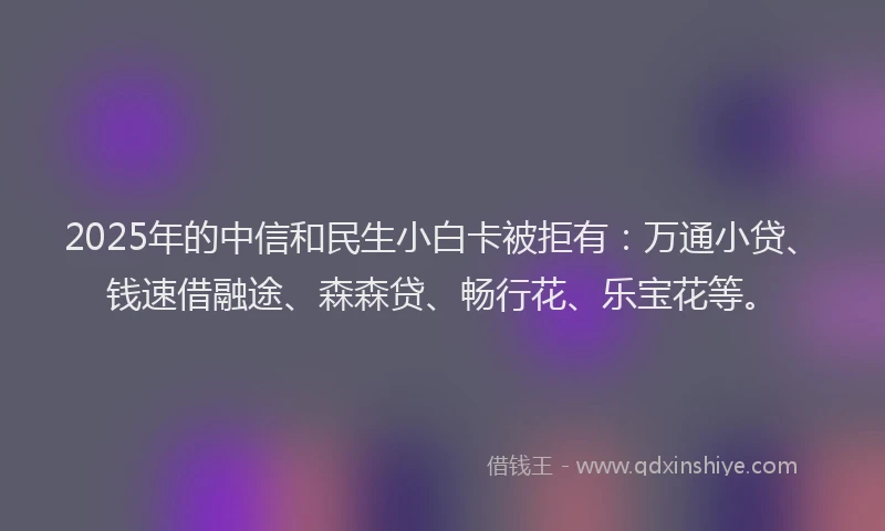 2025年的中信和民生小白卡被拒有：万通小贷、钱速借融途、森森贷、畅行花、乐宝花等。