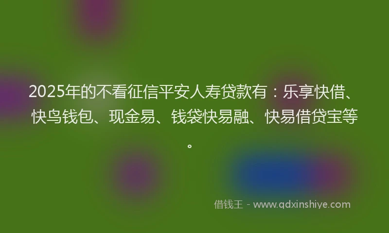 2025年的不看征信平安人寿贷款有：乐享快借、快鸟钱包、现金易、钱袋快易融、快易借贷宝等。