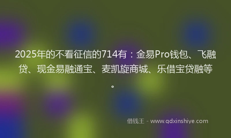 2025年的不看征信的714有：金易Pro钱包、飞融贷、现金易融通宝、麦凯旋商城、乐借宝贷融等。
