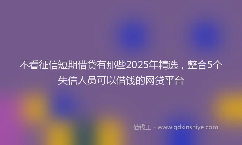 不看征信短期借贷有那些2025年精选，整合5个失信人员可以借钱的网贷平台