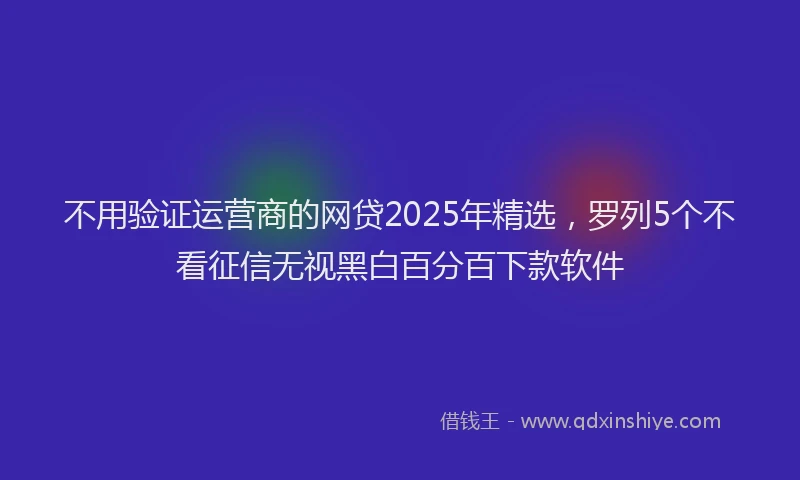不用验证运营商的网贷2025年精选，罗列5个不看征信无视黑白百分百下款软件