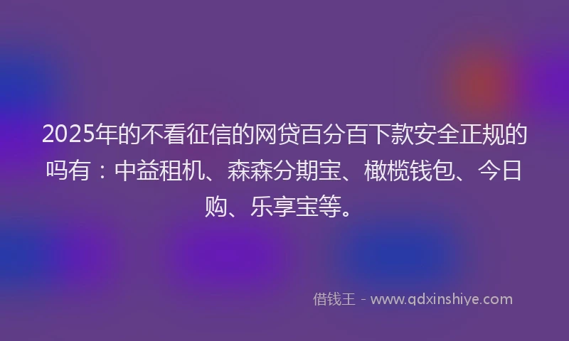 2025年的不看征信的网贷百分百下款安全正规的吗有：中益租机、森森分期宝、橄榄钱包、今日购、乐享宝等。