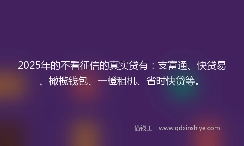 2025年的不看征信的真实贷有：支富通、快贷易、橄榄钱包、一橙租机、省时快贷等。