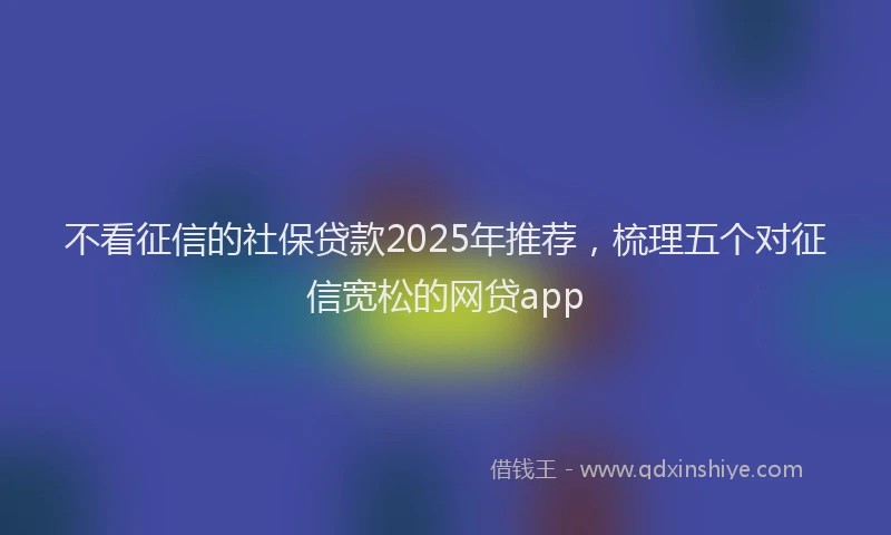 不看征信的社保贷款2025年推荐，梳理五个对征信宽松的网贷app