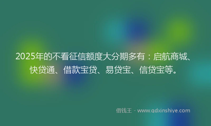 2025年的不看征信额度大分期多有：启航商城、快贷通、借款宝贷、易贷宝、信贷宝等。