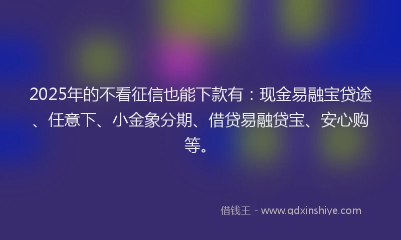 2025年的不看征信也能下款有：现金易融宝贷途、任意下、小金象分期、借贷易融贷宝、安心购等。