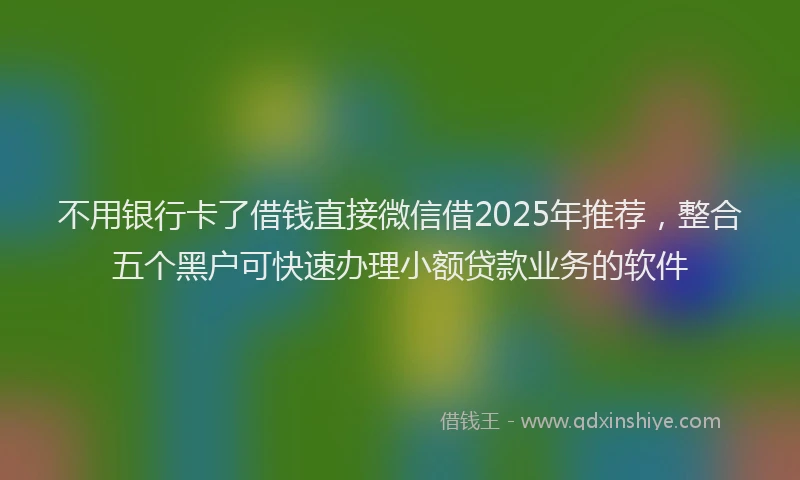 不用银行卡了借钱直接微信借2025年推荐，整合五个黑户可快速办理小额贷款业务的软件