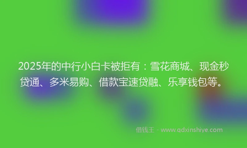 2025年的中行小白卡被拒有：雪花商城、现金秒贷通、多米易购、借款宝速贷融、乐享钱包等。