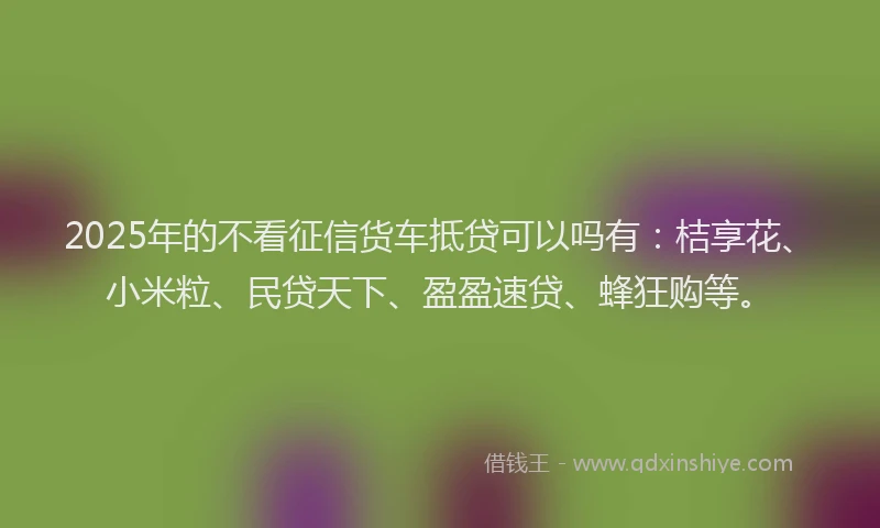 2025年的不看征信货车抵贷可以吗有：桔享花、小米粒、民贷天下、盈盈速贷、蜂狂购等。