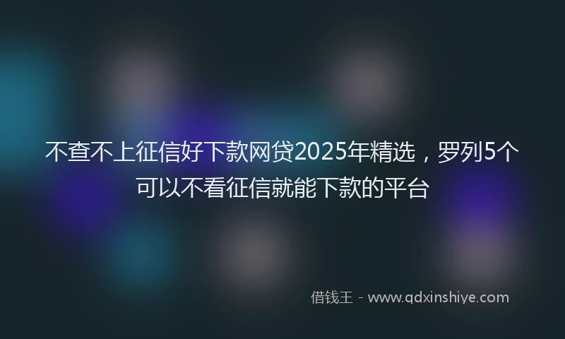 不查不上征信好下款网贷2025年精选，罗列5个可以不看征信就能下款的平台