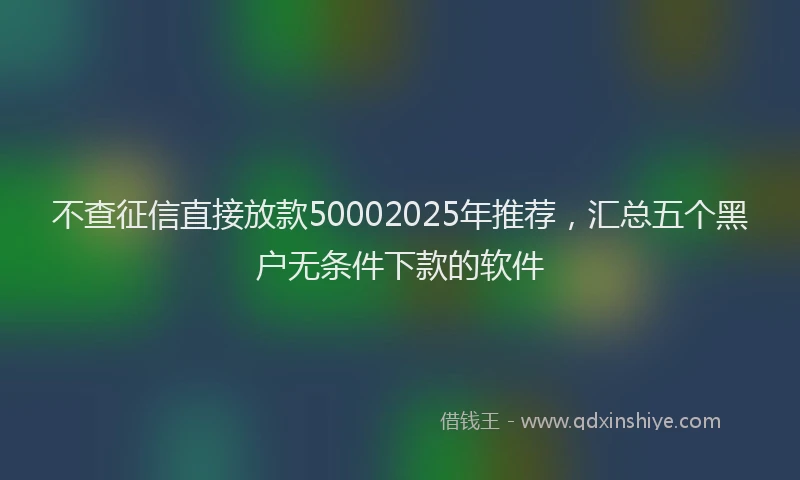 不查征信直接放款50002025年推荐，汇总五个黑户无条件下款的软件