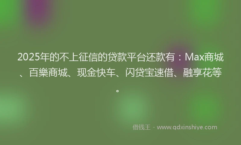 2025年的不上征信的贷款平台还款有：Max商城、百樂商城、现金快车、闪贷宝速借、融享花等。