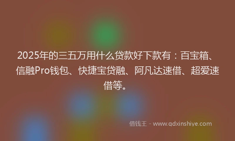 2025年的三五万用什么贷款好下款有：百宝箱、信融Pro钱包、快捷宝贷融、阿凡达速借、超爱速借等。