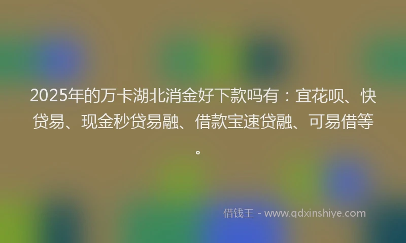 2025年的万卡湖北消金好下款吗有：宜花呗、快贷易、现金秒贷易融、借款宝速贷融、可易借等。