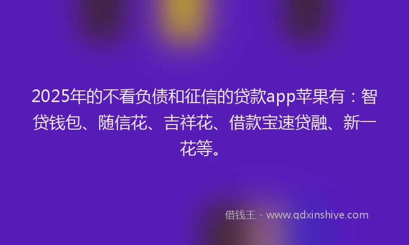 2025年的不看负债和征信的贷款app苹果有：智贷钱包、随信花、吉祥花、借款宝速贷融、新一花等。